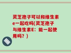 灵芝孢子可以和维生素e一起吃吗(灵芝孢子与维生素E：能一起使用吗？)