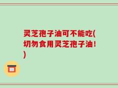 灵芝孢子油可不能吃(切勿食用灵芝孢子油！)