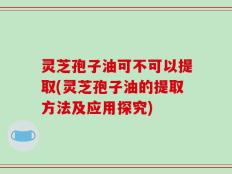 灵芝孢子油可不可以提取(灵芝孢子油的提取方法及应用探究)