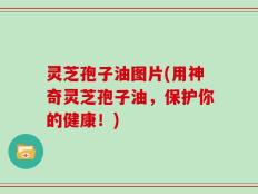 灵芝孢子油图片(用神奇灵芝孢子油，保护你的健康！)