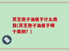 灵芝孢子油属于什么类目(灵芝孢子油属于哪个类别？)