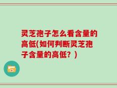灵芝孢子怎么看含量的高低(如何判断灵芝孢子含量的高低？)