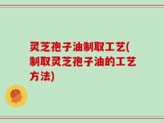 灵芝孢子油制取工艺(制取灵芝孢子油的工艺方法)
