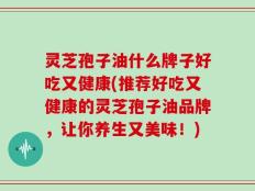 灵芝孢子油什么牌子好吃又健康(推荐好吃又健康的灵芝孢子油品牌，让你养生又美味！)