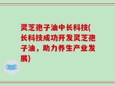 灵芝孢子油中长科技(长科技成功开发灵芝孢子油，助力养生产业发展)