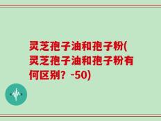 灵芝孢子油和孢子粉(灵芝孢子油和孢子粉有何区别？-50)