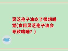 灵芝孢子油吃了很想睡觉(食用灵芝孢子油会导致嗜睡？)