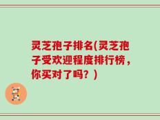 灵芝孢子排名(灵芝孢子受欢迎程度排行榜，你买对了吗？)