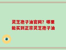灵芝孢子油官网？哪里能买到正宗灵芝孢子油