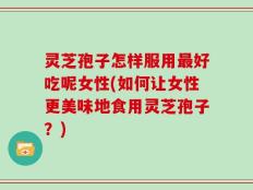 灵芝孢子怎样服用最好吃呢女性(如何让女性更美味地食用灵芝孢子？)