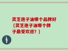 灵芝孢子油哪个品牌好 (灵芝孢子油哪个牌子最受欢迎？)