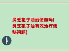灵芝孢子油治便血吗(灵芝孢子油有效治疗便秘问题)