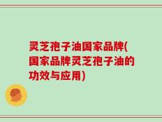 灵芝孢子油国家品牌(国家品牌灵芝孢子油的功效与应用)
