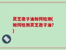 灵芝孢子油如何检测(如何检测灵芝孢子油？)