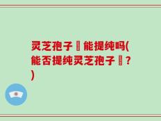 灵芝孢子枌能提纯吗(能否提纯灵芝孢子枌？)