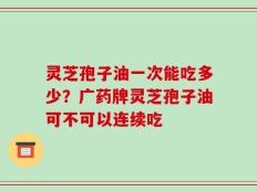 灵芝孢子油一次能吃多少？广药牌灵芝孢子油可不可以连续吃