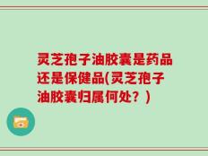 灵芝孢子油胶囊是药品还是保健品(灵芝孢子油胶囊归属何处？)