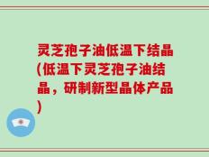 灵芝孢子油低温下结晶(低温下灵芝孢子油结晶，研制新型晶体产品)