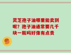 灵芝孢子油哪里能卖到呢？孢子油通常要几千块一瓶吗好像有点贵