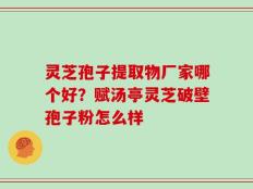 灵芝孢子提取物厂家哪个好？赋汤亭灵芝破壁孢子粉怎么样