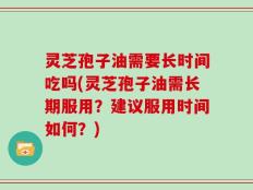 灵芝孢子油需要长时间吃吗(灵芝孢子油需长期服用？建议服用时间如何？)