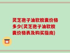 灵芝孢子油软胶囊价格多少(灵芝孢子油软胶囊价格表及购买指南)