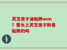 灵芝孢子油贴牌oem？雷允上灵芝孢子粉是贴牌的吗