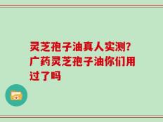 灵芝孢子油真人实测？广药灵芝孢子油你们用过了吗