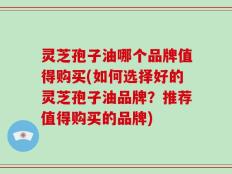 灵芝孢子油哪个品牌值得购买(如何选择好的灵芝孢子油品牌？推荐值得购买的品牌)