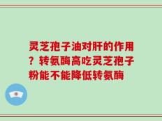 灵芝孢子油对肝的作用？转氨酶高吃灵芝孢子粉能不能降低转氨酶