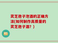 灵芝孢子泡酒的正确方法(如何制作高质量的灵芝孢子酒？)