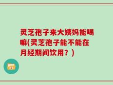 灵芝孢子来大姨妈能喝嘛(灵芝孢子能不能在月经期间饮用？)
