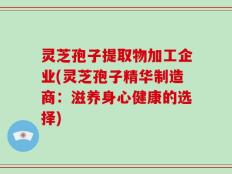 灵芝孢子提取物加工企业(灵芝孢子精华制造商：滋养身心健康的选择)