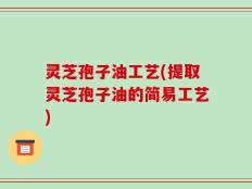 灵芝孢子油工艺(提取灵芝孢子油的简易工艺)