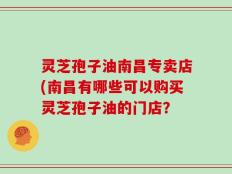 灵芝孢子油南昌专卖店(南昌有哪些可以购买灵芝孢子油的门店？