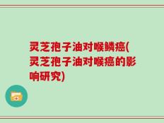 灵芝孢子油对喉鳞癌(灵芝孢子油对喉癌的影响研究)