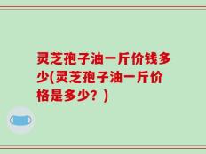 灵芝孢子油一斤价钱多少(灵芝孢子油一斤价格是多少？)