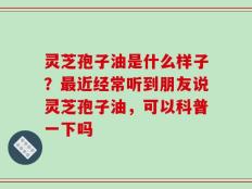 灵芝孢子油是什么样子？最近经常听到朋友说灵芝孢子油，可以科普一下吗
