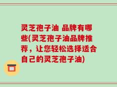 灵芝孢子油 品牌有哪些(灵芝孢子油品牌推荐，让您轻松选择适合自己的灵芝孢子油)