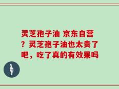 灵芝孢子油 京东自营？灵芝孢子油也太贵了吧，吃了真的有效果吗