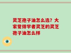 灵芝孢子油怎么选？大家觉得学者灵芝的灵芝孢子油怎么样