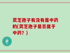 灵芝孢子有没有是中药的(灵芝孢子是否属于中药？)