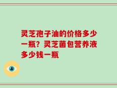灵芝孢子油的价格多少一瓶？灵芝菌包营养液多少钱一瓶