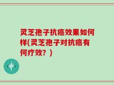 灵芝孢子抗癌效果如何样(灵芝孢子对抗癌有何疗效？)