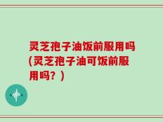 灵芝孢子油饭前服用吗(灵芝孢子油可饭前服用吗？)