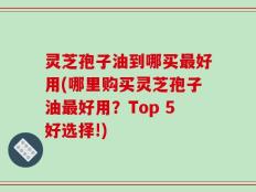 灵芝孢子油到哪买最好用(哪里购买灵芝孢子油最好用？Top 5好选择!)