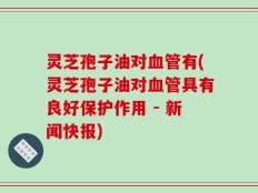灵芝孢子油对血管有(灵芝孢子油对血管具有良好保护作用 - 新闻快报)