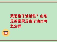 灵芝孢子油活性？山东芝圣堂灵芝孢子油口碑怎么样