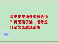 灵芝孢子油多少钱合适？灵芝孢子油，成分是什么怎么就这么贵