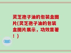 灵芝孢子油的包装盒图片(灵芝孢子油的包装盒图片展示，功效显著！)